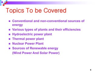 Topics To be Covered
 Conventional and non-conventional sources of
energy
 Various types of plants and their efficiencies
 Hydroelectric power plant
 Thermal power plant
 Nuclear Power Plant
 Sources of Renewable energy
(Wind Power And Solar Power)
5
 