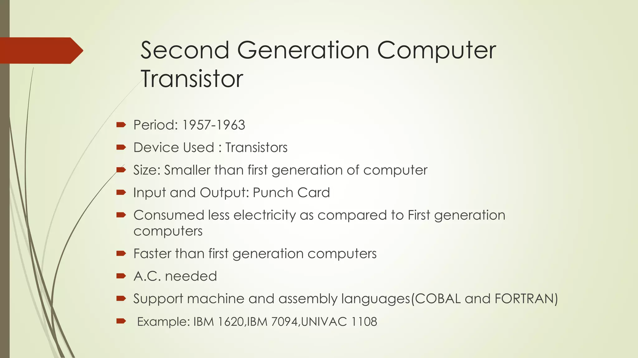 Second Generation Computer 
Transistor 
 Period: 1957-1963 
 Device Used : Transistors 
 Size: Smaller than first generation of computer 
 Input and Output: Punch Card 
 Consumed less electricity as compared to First generation 
computers 
 Faster than first generation computers 
 A.C. needed 
 Support machine and assembly languages(COBAL and FORTRAN) 
 Example: IBM 1620,IBM 7094,UNIVAC 1108 
 