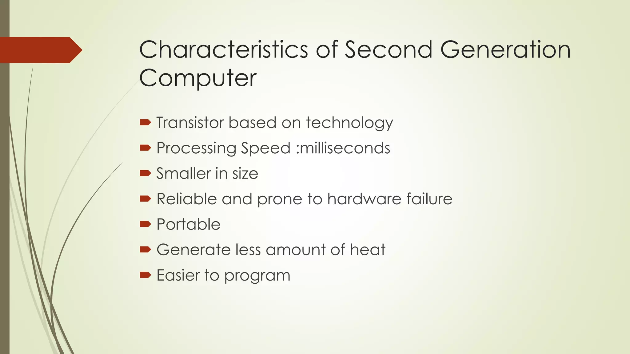 Characteristics of Second Generation 
Computer 
 Transistor based on technology 
 Processing Speed :milliseconds 
 Smaller in size 
 Reliable and prone to hardware failure 
 Portable 
 Generate less amount of heat 
 Easier to program 
 