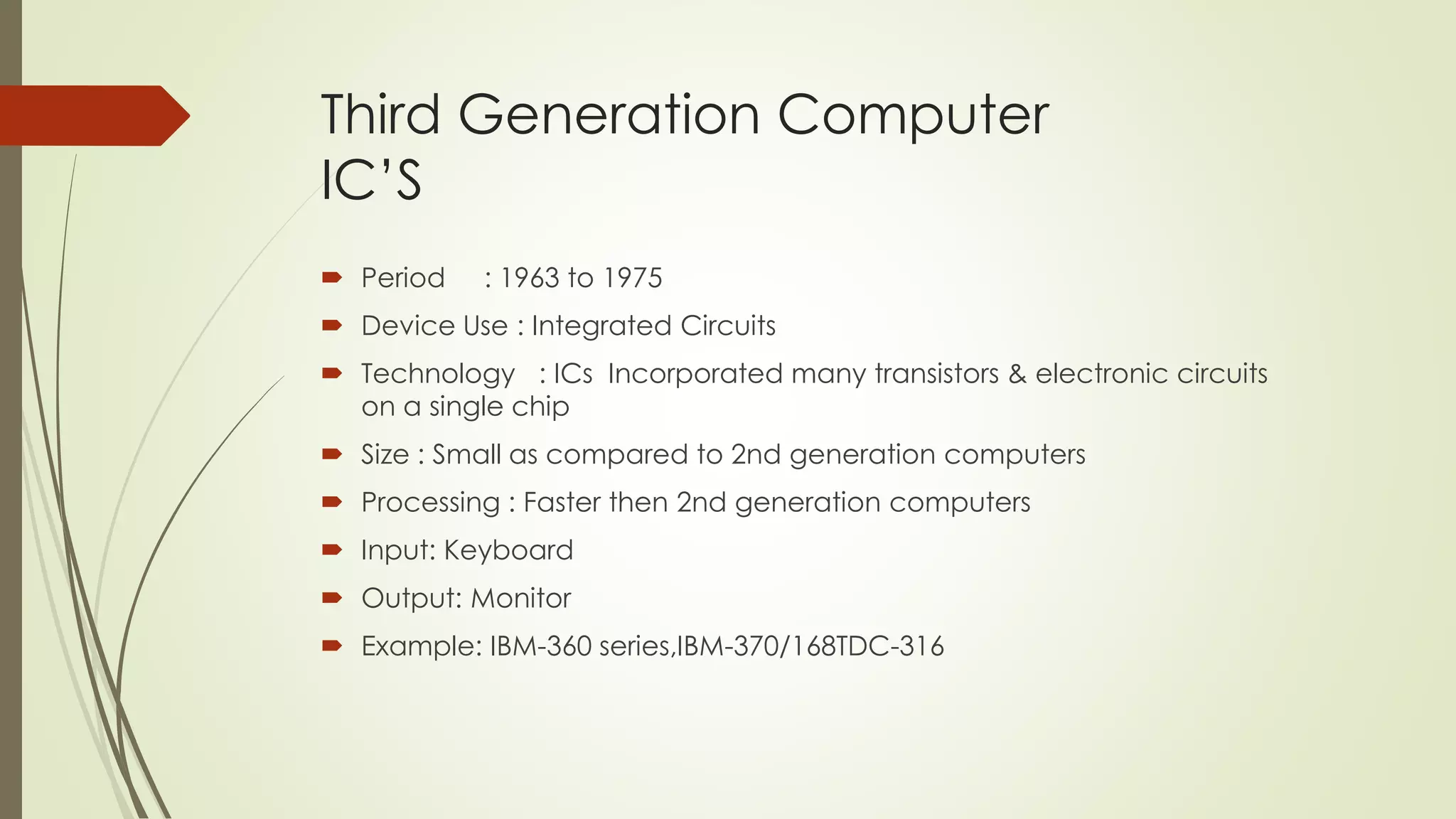 Third Generation Computer 
IC’S 
 Period : 1963 to 1975 
 Device Use : Integrated Circuits 
 Technology : ICs Incorporated many transistors & electronic circuits 
on a single chip 
 Size : Small as compared to 2nd generation computers 
 Processing : Faster then 2nd generation computers 
 Input: Keyboard 
 Output: Monitor 
 Example: IBM-360 series,IBM-370/168TDC-316 
 