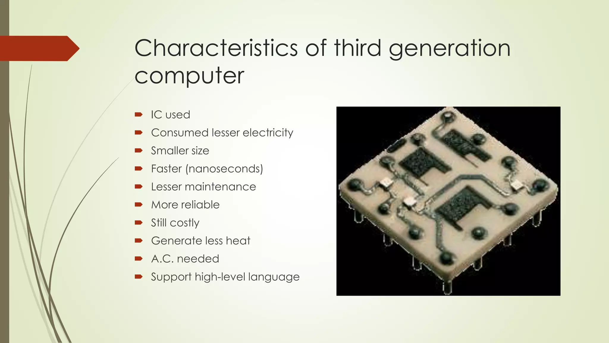 Characteristics of third generation 
computer 
 IC used 
 Consumed lesser electricity 
 Smaller size 
 Faster (nanoseconds) 
 Lesser maintenance 
 More reliable 
 Still costly 
 Generate less heat 
 A.C. needed 
 Support high-level language 
 