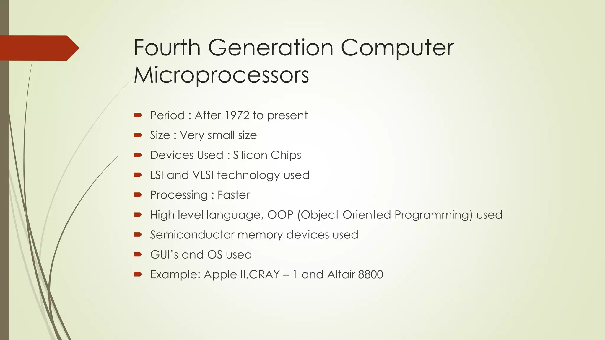 Fourth Generation Computer 
Microprocessors 
 Period : After 1972 to present 
 Size : Very small size 
 Devices Used : Silicon Chips 
 LSI and VLSI technology used 
 Processing : Faster 
 High level language, OOP (Object Oriented Programming) used 
 Semiconductor memory devices used 
 GUI’s and OS used 
 Example: Apple II,CRAY – 1 and Altair 8800 
 