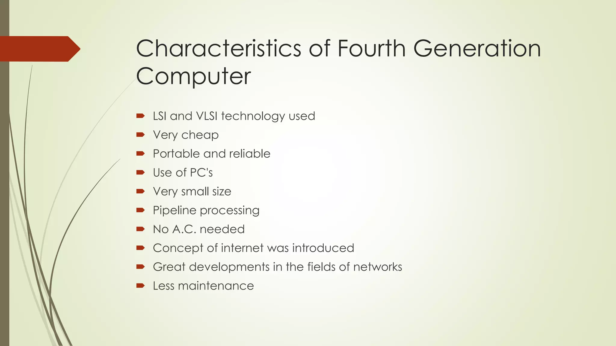 Characteristics of Fourth Generation 
Computer 
 LSI and VLSI technology used 
 Very cheap 
 Portable and reliable 
 Use of PC's 
 Very small size 
 Pipeline processing 
 No A.C. needed 
 Concept of internet was introduced 
 Great developments in the fields of networks 
 Less maintenance 
 