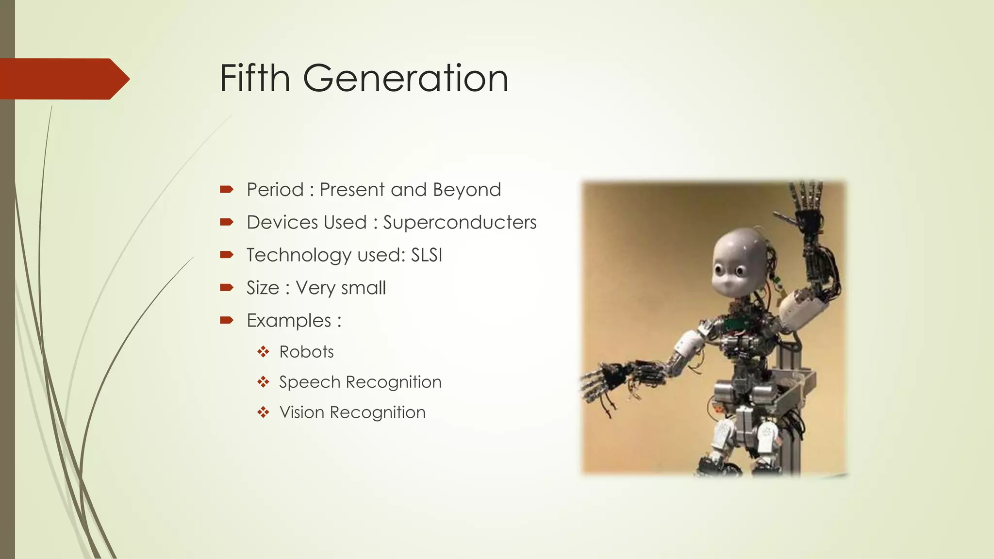 Fifth Generation 
 Period : Present and Beyond 
 Devices Used : Superconducters 
 Technology used: SLSI 
 Size : Very small 
 Examples : 
 Robots 
 Speech Recognition 
 Vision Recognition 
 