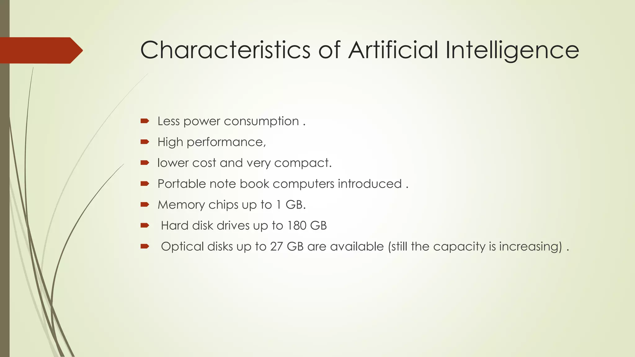 Characteristics of Artificial Intelligence 
 Less power consumption . 
 High performance, 
 lower cost and very compact. 
 Portable note book computers introduced . 
 Memory chips up to 1 GB. 
 Hard disk drives up to 180 GB 
 Optical disks up to 27 GB are available (still the capacity is increasing) . 
 