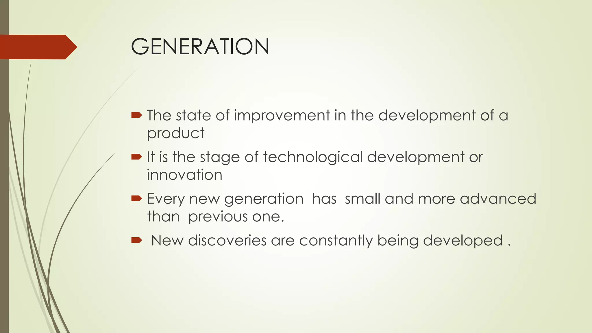 GENERATION 
 The state of improvement in the development of a 
product 
 It is the stage of technological development or 
innovation 
 Every new generation has small and more advanced 
than previous one. 
 New discoveries are constantly being developed . 
 