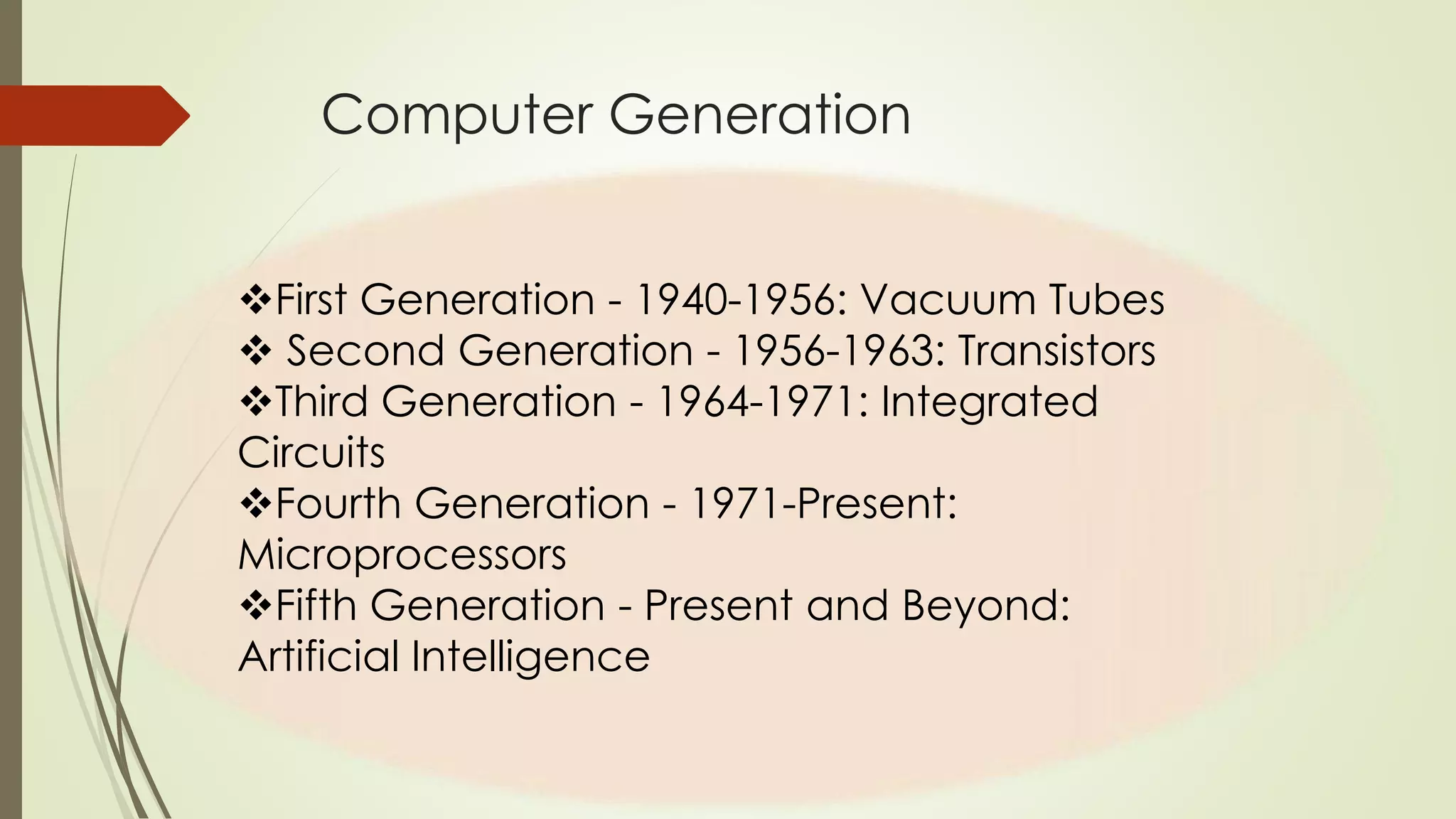Computer Generation 
First Generation - 1940-1956: Vacuum Tubes 
 Second Generation - 1956-1963: Transistors 
Third Generation - 1964-1971: Integrated 
Circuits 
Fourth Generation - 1971-Present: 
Microprocessors 
Fifth Generation - Present and Beyond: 
Artificial Intelligence 
 