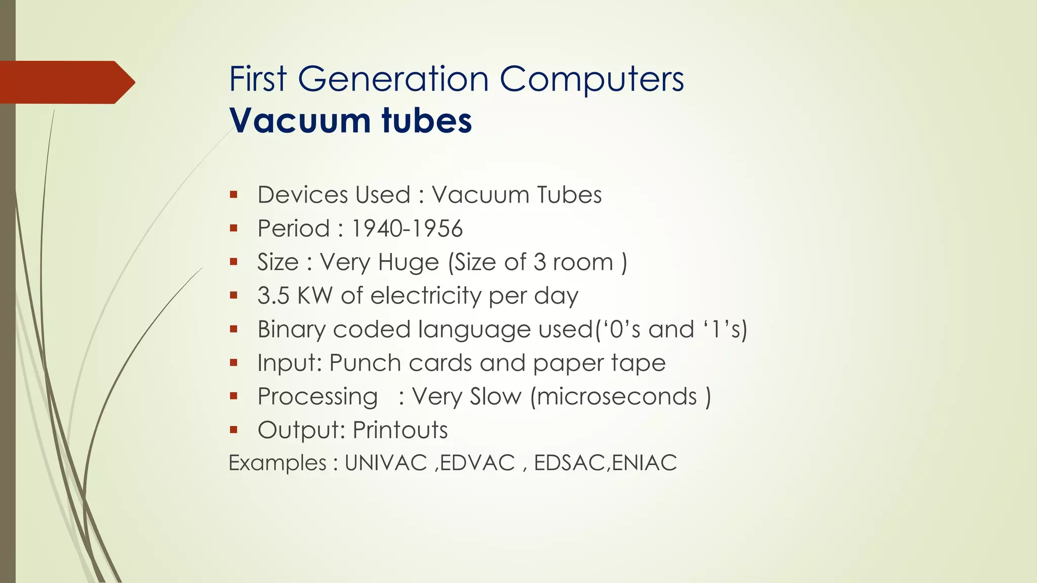 First Generation Computers 
Vacuum tubes 
 Devices Used : Vacuum Tubes 
 Period : 1940-1956 
 Size : Very Huge (Size of 3 room ) 
 3.5 KW of electricity per day 
 Binary coded language used(‘0’s and ‘1’s) 
 Input: Punch cards and paper tape 
 Processing : Very Slow (microseconds ) 
 Output: Printouts 
Examples : UNIVAC ,EDVAC , EDSAC,ENIAC 
 