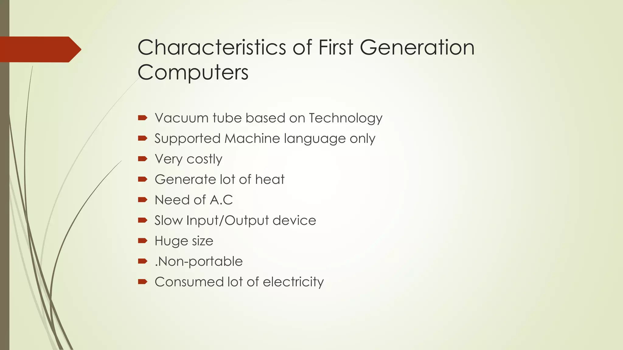Characteristics of First Generation 
Computers 
 Vacuum tube based on Technology 
 Supported Machine language only 
 Very costly 
 Generate lot of heat 
 Need of A.C 
 Slow Input/Output device 
 Huge size 
 .Non-portable 
 Consumed lot of electricity 
 
