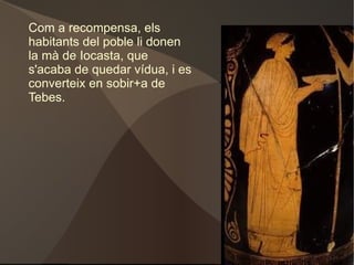 Abans d'arribar a Tebes es troba amb l'Esfinx, un monstre terrible que matava tot aquell que no encertava el seu enigma que deua així: τί ἐστι τὸ αὐτὸ δίπουν, τρίπουν, τετράπουν; I Èdip el va encertar responent: “ ὁ ἄνθρωπος” L'Esfinx es llança de la penya i Èdip salva Tebes. 