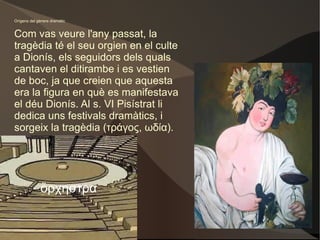 Orígens del gènere dramàtic Com vas veure l'any passat, la tragèdia té el seu orgien en el culte a Dionís, els seguidors dels quals cantaven el ditirambe i es vestien de boc, ja que creien que aquesta era la figura en què es manifestava el déu Dionís. Al s. VI Pisístrat li dedica uns festivals dramàtics, i sorgeix la tragèdia (τράγος, ωδία). ὄρχηστρα 