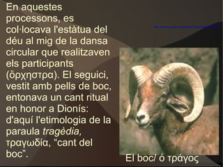 En aquestes processons, es col·locava l'estàtua del déu al mig de la dansa circular que realitzaven els participants (ὄρχηστρα). El seguici, vestit amb pells de boc, entonava un cant ritual en honor a Dionís: d'aquí l'etimologia de la paraula  tragèdia,  τραγωδία, “cant del boc”. El boc/ ὁ τράγος http://www.youtube.com/watch?v=9qbVdjYutMg&NR=1 