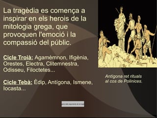 La tragèdia es comença a inspirar en els herois de la mitologia grega, que provoquen l'emoció i la compassió del públic. Cicle Troià:   Agamèmnon, Ifigènia, Orestes, Electra, Clitemnestra, Odisseu, Filoctetes... 