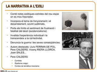 LA NARRATIVA A L’EXILI Conté notes exòtiques extretes del nou espai on es mou l'escriptor. Incorpora el tema de l'enyorament i el desarrelament, sovint sublimats. Porta als límits el sentiment de frustració i fatalitat del destí (existencialisme) Invalida l'experiència individual i la transcendeix a la col·lectivitat. Denuncia la guerra i les seves conseqüències. Autors destacats: Lluís FERRAN DE POL, Pere CALDERS, Vicenç RIERA LLORCA, Joan SALES... Pere CALDERS Contista Realisme màgic Contes de temàtica mexicana www.lluisrius.cat 