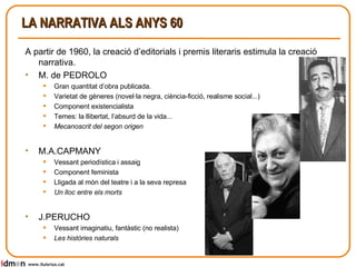 LA NARRATIVA ALS ANYS 60 A partir de 1960, la creació d’editorials i premis literaris estimula la creació narrativa. M. de PEDROLO Gran quantitat d’obra publicada. Varietat de gèneres (novel·la negra, ciència-ficció, realisme social...) Component existencialista Temes: la llibertat, l’absurd de la vida... Mecanoscrit del segon origen   M.A.CAPMANY Vessant periodística i assaig Component feminista Lligada al món del teatre i a la seva represa Un lloc entre els morts   J.PERUCHO Vessant imaginatiu, fantàstic (no realista) Les històries naturals www.lluisrius.cat 