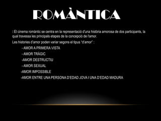 ROMÀNTICA
 El cinema romàntic se centra en la representació d'una història amorosa de dos participants, la
qual travessa les principals etapes de la concepció de l'amor.
Les histories d’amor poden variar segons el tipus “d’amor” :
- AMOR A PRIMERA VISTA
- AMOR TRÀGIC
-AMOR DESTRUCTIU
- AMOR SEXUAL
-AMOR IMPOSSIBLE
-AMOR ENTRE UNA PERSONA D’EDAD JOVA I UNA D’EDAD MADURA
 