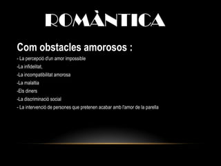 ROMÀNTICA
Com obstacles amorosos :
- La percepció d'un amor impossible
-La infidelitat,
-La incompatibilitat amorosa
-La malaltia
-Els diners
-La discriminació social
- La intervenció de persones que pretenen acabar amb l'amor de la parella
 