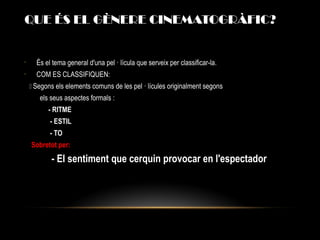 QUE ÉS EL GÈNERE CINEMATOGRÀFIC?
•
És el tema general d'una pel · lícula que serveix per classificar-la.
•
COM ES CLASSIFIQUEN:
 Segons els elements comuns de les pel · lícules originalment segons
els seus aspectes formals :
- RITME
- ESTIL
- TO
Sobretot per:
- El sentiment que cerquin provocar en l'espectador
 