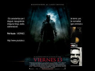TERROR
 Es caracteritza per la seva voluntat de provocar en l'espectador sensacions de terror, por,
disgust, repugnància, horror, incomoditat o preocupació causats en un àmbit de normalitat
d'alguna força, esdeveniment o personatge de naturalesa maligna, sovint d'origen criminal o
sobrenatural.
Pel·licula : VIERNES 13
http://www.youtube.com/watch?v=LQsMed3E7hA
 