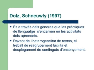 Dolz, Schneuwly (1997)
 És

a través dels gèneres que les pràctiques
de llenguatge s’encarnen en les activitats
dels aprenents.
 Davant de l’heterogeneïtat de textos, el
treball de reagrupament facilita el
desplegament de continguts d’ensenyament.

 