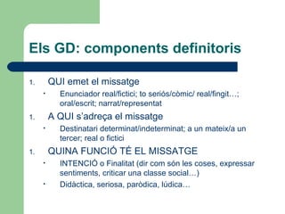 Els GD: components definitoris
QUI emet el missatge

1.
•

Enunciador real/fictici; to seriós/còmic/ real/fingit…;
oral/escrit; narrat/representat

A QUI s’adreça el missatge

1.
•

Destinatari determinat/indeterminat; a un mateix/a un
tercer; real o fictici

QUINA FUNCIÓ TÉ EL MISSATGE

1.
•
•

INTENCIÓ o Finalitat (dir com són les coses, expressar
sentiments, criticar una classe social…)
Didàctica, seriosa, paròdica, lúdica…

 