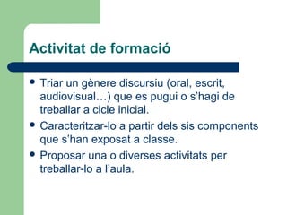 Activitat de formació
 Triar

un gènere discursiu (oral, escrit,
audiovisual…) que es pugui o s’hagi de
treballar a cicle inicial.
 Caracteritzar-lo a partir dels sis components
que s’han exposat a classe.
 Proposar una o diverses activitats per
treballar-lo a l’aula.

 