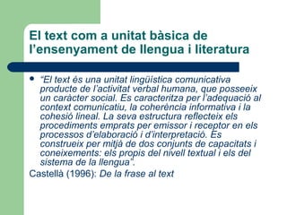 El text com a unitat bàsica de
l’ensenyament de llengua i literatura
“El text és una unitat lingüística comunicativa
producte de l’activitat verbal humana, que posseeix
un caràcter social. Es caracteritza per l’adequació al
context comunicatiu, la coherència informativa i la
cohesió lineal. La seva estructura reflecteix els
procediments emprats per emissor i receptor en els
processos d’elaboració i d’interpretació. Es
construeix per mitjà de dos conjunts de capacitats i
coneixements: els propis del nivell textual i els del
sistema de la llengua”.
Castellà (1996): De la frase al text


 