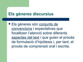 Els gèneres discursius
 Els

gèneres són conjunts de
convencions i expectatives que
focalitzen l’atenció sobre diferents
aspectes del text i que guien el procés
de formulació d’hipòtesis i, per tant, el
procés de comprensió oral i escrita.

 