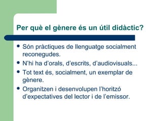 Per què el gènere és un útil didàctic?
 Són

pràctiques de llenguatge socialment
reconegudes.
 N’hi ha d’orals, d’escrits, d’audiovisuals...
 Tot text és, socialment, un exemplar de
gènere.
 Organitzen i desenvolupen l’horitzó
d’expectatives del lector i de l’emissor.

 
