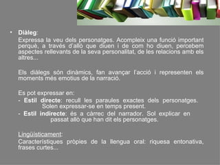 Diàleg :  Expressa la veu dels personatges. Acompleix una funció important perquè, a través d’allò que diuen i de com ho diuen, percebem aspectes rellevants de la seva personalitat, de les relacions amb els altres... Els diàlegs són dinàmics, fan avançar l’acció i representen els moments més emotius de la narració. Es pot expressar en: -  Estil directe : recull les paraules exactes dels personatges.    Solen expressar-se en temps present. -  Estil indirecte : és a càrrec del narrador. Sol explicar en    passat allò que han dit els personatges. Lingüísticament : Característiques pròpies de la llengua oral: riquesa entonativa, frases curtes... 