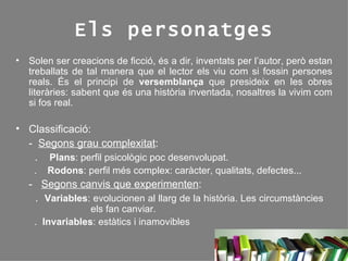 Els personatges Solen ser creacions de ficció, és a dir, inventats per l’autor, però estan treballats de tal manera que el lector els viu com si fossin persones reals. És el principi de  versemblança  que presideix en les obres literàries: sabent que és una història inventada, nosaltres la vivim com si fos real. Classificació: -  Segons grau complexitat :    .  Plans : perfil psicològic poc desenvolupat.    .  Rodons : perfil més complex: caràcter, qualitats, defectes... -  Segons canvis que experimenten :    .  Variables : evolucionen al llarg de la història. Les circumstàncies    els fan canviar. .  Invariables : estàtics i inamovibles 