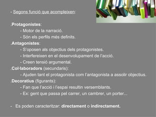 -  Segons funció que acompleixen :  . Protagonistes :  - Motor de la narració.  - Són els perfils més definits. . Antagonistes :  - S’oposen als objectius dels protagonistes. - Interfereixen en el desenvolupament de l’acció. - Creen tensió argumental. . Col·laboradors  (secundaris): - Ajuden tant el protagonista com l’antagonista a assolir objectius. . Decoratius  (figurants): - Fan que l’acció i l’espai resultin versemblants. - Ex: gent que passa pel carrer, un cambrer, un porter... -  Es poden caracteritzar:  directament  o  indirectament. 