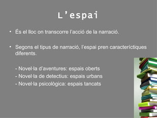 L’espai És el lloc on transcorre l’acció de la narració. Segons el tipus de narració, l’espai pren caracteríctiques diferents. - Novel·la d’aventures: espais oberts - Novel·la de detectius: espais urbans - Novel·la psicològica: espais tancats 