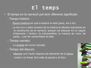 El temps El temps en la narració pot tenir diferents significats: - Temps històric:    .  Època històrica  en què s’esdevé el relat (pass, act o fut)   .  La tria d’un o altre moment de la història té efectes importants en  la construcció de la narració, perquè cal adequar tot un seguit  d’elements ( l’entorn, la indumentària, la manera de viure, de  parlar...) per fer versemblant el relat. - Temps narratiu:   .  La  durada  de l’acció narrada - Temps del discurs:    .  Manera  com l’autor disposa els elements de la  trama .   .  Lineal o no lineal, fent salts al passat o al futur. 