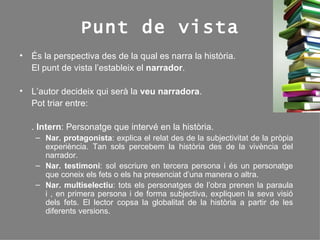 Punt de vista És la perspectiva des de la qual es narra la història.  El punt de vista l’estableix el  narrador . L’autor decideix qui serà la  veu narradora . Pot triar entre: .  Intern : Personatge que intervé en la història. Nar. protagonista : explica el relat des de la subjectivitat de la pròpia experiència. Tan sols percebem la història des de la vivència del narrador. Nar. testimoni : sol escriure en tercera persona i és un personatge que coneix els fets o els ha presenciat d’una manera o altra. Nar. multiselectiu : tots els personatges de l’obra prenen la paraula i , en primera persona i de forma subjectiva, expliquen la seva visió dels fets. El lector copsa la globalitat de la història a partir de les diferents versions. 