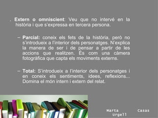 .  Extern o omniscient : Veu que no intervé en la història i que s’expressa en tercera persona. Parcial:  coneix els fets de la història, però no s’introdueix a l’interior dels personatges. N’explica la manera de ser i de pensar a partir de les accions que realitzen. És com una càmera fotogràfica que capta els moviments externs. Total:  S’introdueix a l’interior dels personatges i en coneix els sentiments, idees, reflexions... Domina el món intern i extern del relat. Marta Casas Urgell 