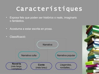 Característiques Exposa fets que poden ser històrics o reals, imaginaris o fantàstics. Acostuma a estar escrita en prosa. Classificació: Narrativa Narrativa culta Narrativa popular Novel·la (més llarga  i complexa) Conte (més breu ) Llegendes,  rondalles ,... 
