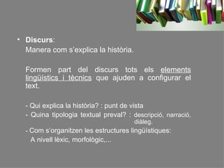 Discurs :  Manera com s’explica la història. Formen part del discurs tots els  elements lingüístics i tècnics  que ajuden a configurar el text. - Qui explica la història? : punt de vista - Quina tipologia textual preval? :  descripció, narració,    diàleg. -  Com s’organitzen les estructures lingüístiques:  A nivell lèxic, morfològic,...   