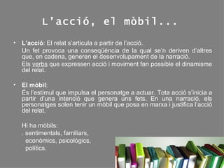 L’acció, el mòbil... L’acció : El relat s’articula a partir de l’acció. Un fet provoca una conseqüència de la qual se’n deriven d’altres que, en cadena, generen el desenvolupament de la narració.  Els  verbs  que expressen acció i moviment fan possible el dinamisme del relat. El mòbil : És l’estímul que impulsa el personatge a actuar. Tota acció s’inicia a partir d’una intenció que genera uns fets. En una narració, els personatges solen tenir un mòbil que posa en marxa i justifica l’acció del relat.  Hi ha mòbils:  . sentimentals, familiars,  econòmics, psicològics,  polítics. 