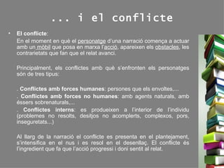 ... i el conflicte El conflicte :  En el moment en què el  personatge  d’una narració comença a actuar amb un  mòbil  que posa en marxa l’ acció , apareixen els  obstacles , les contrarietats que fan que el relat avanci. Principalment, els conflictes amb què s’enfronten els personatges són de tres tipus: .  Conflictes amb forces humanes : persones que els envoltes,... .  Conflictes amb forces no humanes : amb agents naturals, amb éssers sobrenaturals,... .  Conflictes interns : es produeixen a l’interior de l’individu (problemes no resolts, desitjos no acomplerts, complexos, pors, inseguretats...) Al llarg de la narració el conflicte es presenta en el plantejament, s’intensifica en el nus i es resol en el desenllaç. El conflicte és l’ingredient que fa que l’acció progressi i doni sentit al relat. 