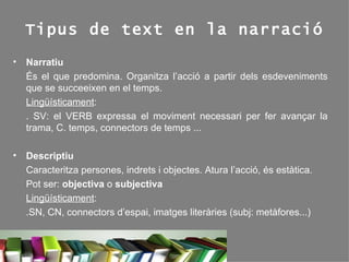 Tipus de text en la narració Narratiu És el que predomina. Organitza l’acció a partir dels esdeveniments que se succeeixen en el temps.  Lingüísticament :  . SV: el VERB expressa el moviment necessari per fer avançar la trama, C. temps, connectors de temps ...  Descriptiu Caracteritza persones, indrets i objectes. Atura l’acció, és estàtica. Pot ser:  objectiva  o  subjectiva Lingüísticament : .SN, CN, connectors d’espai, imatges literàries (subj: metàfores...) 