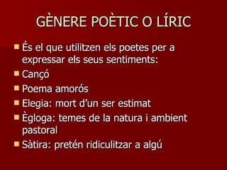 GÈNERE POÈTIC O LÍRIC És el que utilitzen els poetes per a expressar els seus sentiments: Cançó Poema amorós Elegia: mort d’un ser estimat Ègloga: temes de la natura i ambient pastoral Sàtira: pretén ridiculitzar a algú 