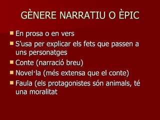 GÈNERE NARRATIU O ÈPIC En prosa o en vers S’usa per explicar els fets que passen a uns personatges Conte (narració breu) Novel·la (més extensa que el conte) Faula (els protagonistes són animals, té una moralitat 