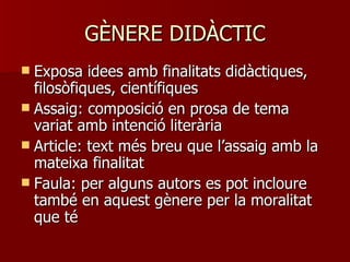 GÈNERE DIDÀCTIC Exposa idees amb finalitats didàctiques, filosòfiques, científiques Assaig: composició en prosa de tema variat amb intenció literària Article: text més breu que l’assaig amb la mateixa finalitat Faula: per alguns autors es pot incloure també en aquest gènere per la moralitat que té 