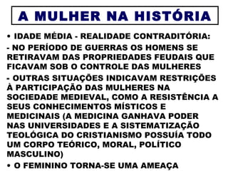 IDADE MÉDIA - REALIDADE CONTRADITÓRIA: - NO PERÍODO DE GUERRAS OS HOMENS SE RETIRAVAM DAS PROPRIEDADES FEUDAIS QUE FICAVAM SOB O CONTROLE DAS MULHERES OUTRAS SITUAÇÕES INDICAVAM RESTRIÇÕES À PARTICIPAÇÃO DAS MULHERES NA SOCIEDADE MEDIEVAL, COMO A RESISTÊNCIA A SEUS CONHECIMENTOS MÍSTICOS E MEDICINAIS (A MEDICINA GANHAVA PODER NAS UNIVERSIDADES E A SISTEMATIZAÇÃO TEOLÓGICA DO CRISTIANISMO POSSUÍA TODO UM CORPO TEÓRICO, MORAL, POLÍTICO MASCULINO)  O FEMININO TORNA-SE UMA AMEAÇA A MULHER NA HISTÓRIA 