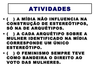 ATIVIDADES (  ) A MÍDIA NÃO INFLUENCIA NA CONSTRUÇÃO DE ESTEREÓTIPOS, SÓ NA DE ARQUÉTIPOS. (  ) A CADA ARQUÉTIPO SOBRE A MULHER IDENTIFICADO NA MÍDIA CORRESPONDE UM ÚNICO ESTEREÓTIPO. (  ) O FEMINISMO SEMPRE TEVE COMO BANDEIRA O DIREITO AO VOTO DAS MULHERES. 