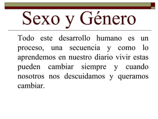 Sexo y Género Todo este desarrollo humano es un proceso, una secuencia y como lo aprendemos en nuestro diario vivir estas pueden cambiar siempre y cuando nosotros nos descuidamos y queramos cambiar. 