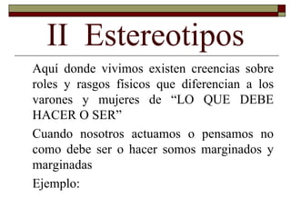 II  Estereotipos Aquí donde vivimos existen creencias sobre roles y rasgos físicos que diferencian a los varones y mujeres de “LO QUE DEBE HACER O SER” Cuando nosotros actuamos o pensamos no como debe ser o hacer somos marginados y marginadas Ejemplo: 