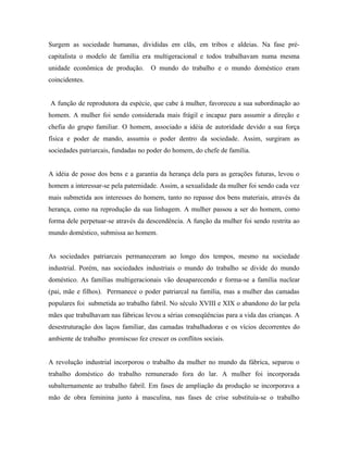 Surgem as sociedade humanas, divididas em clãs, em tribos e aldeias. Na fase pré-
capitalista o modelo de família era multigeracional e todos trabalhavam numa mesma
unidade econômica de produção.       O mundo do trabalho e o mundo doméstico eram
coincidentes.


A função de reprodutora da espécie, que cabe à mulher, favoreceu a sua subordinação ao
homem. A mulher foi sendo considerada mais frágil e incapaz para assumir a direção e
chefia do grupo familiar. O homem, associado a idéia de autoridade devido a sua força
física e poder de mando, assumiu o poder dentro da sociedade. Assim, surgiram as
sociedades patriarcais, fundadas no poder do homem, do chefe de família.


A idéia de posse dos bens e a garantia da herança dela para as gerações futuras, levou o
homem a interessar-se pela paternidade. Assim, a sexualidade da mulher foi sendo cada vez
mais submetida aos interesses do homem, tanto no repasse dos bens materiais, através da
herança, como na reprodução da sua linhagem. A mulher passou a ser do homem, como
forma dele perpetuar-se através da descendência. A função da mulher foi sendo restrita ao
mundo doméstico, submissa ao homem.


As sociedades patriarcais permaneceram ao longo dos tempos, mesmo na sociedade
industrial. Porém, nas sociedades industriais o mundo do trabalho se divide do mundo
doméstico. As famílias multigeracionais vão desaparecendo e forma-se a família nuclear
(pai, mãe e filhos). Permanece o poder patriarcal na família, mas a mulher das camadas
populares foi submetida ao trabalho fabril. No século XVIII e XIX o abandono do lar pela
mães que trabalhavam nas fábricas levou a sérias conseqüências para a vida das crianças. A
desestruturação dos laços familiar, das camadas trabalhadoras e os vícios decorrentes do
ambiente de trabalho promíscuo fez crescer os conflitos sociais.


A revolução industrial incorporou o trabalho da mulher no mundo da fábrica, separou o
trabalho doméstico do trabalho remunerado fora do lar. A mulher foi incorporada
subalternamente ao trabalho fabril. Em fases de ampliação da produção se incorporava a
mão de obra feminina junto à masculina, nas fases de crise substituía-se o trabalho
 
