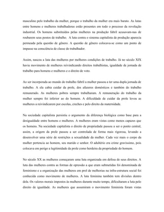 masculino pelo trabalho da mulher, porque o trabalho da mulher era mais barato. As lutas
entre homens e mulheres trabalhadoras estão presentes em todo o processo da revolução
industrial. Os homens substituídos pelas mulheres na produção fabril acusavam-nas de
roubarem seus postos de trabalho. A luta contra o sistema capitalista de produção aparecia
permeada pela questão de gênero. A questão de gênero colocava-se como um ponto de
impasse na consciência de classe do trabalhador.


Assim, nasceu a luta das mulheres por melhores condições de trabalho. Já no século XIX
havia movimento de mulheres reivindicando direitos trabalhistas, igualdade de jornada de
trabalho para homens e mulheres e o direito de voto.


Ao ser incorporada ao mundo do trabalho fabril a mulher passou a ter uma dupla jornada de
trabalho. A ela cabia cuidar da prole, dos afazeres domésticos e também do trabalho
remunerado. As mulheres pobres sempre trabalharam. A remuneração do trabalho da
mulher sempre foi inferior ao do homem. A dificuldade de cuidar da prole levou as
mulheres a reivindicarem por escolas, creches e pelo direito da maternidade.


Na sociedade capitalista persistiu o argumento da diferença biológica como base para a
desigualdade entre homens e mulheres. A mulheres eram vistas como menos capazes que
os homens. Na sociedade capitalista o direito de propriedade passou a ser o ponto central,
assim, a origem da prole passou a ser controlada de forma mais rigorosa, levando a
desenvolver uma série de restrições a sexualidade da mulher. Cada vez mais o corpo da
mulher pertencia ao homem, seu marido e senhor. O adultério era crime gravíssimo, pois
colocava em perigo a legitimidade da prole como herdeira da propriedade do homem.


No século XX as mulheres começaram uma luta organizada em defesa de seus direitos. A
luta das mulheres contra as formas de opressão a que eram submetidas foi denominada de
feminismo e a organização das mulheres em prol de melhorias na infra-estrutura social foi
conhecida como movimento de mulheres. A luta feminina também tem divisões dentro
dela. Os valores morais impostos às mulheres durante muito tempo, dificultaram a luta pelo
direito de igualdade. As mulheres que assumiram o movimento feminista foram vistas
 